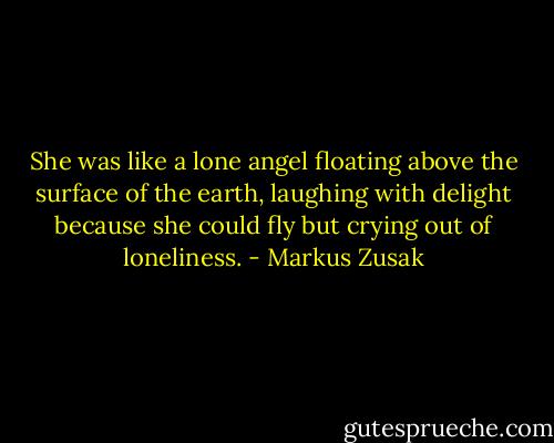 She was like a lone angel floating above the surface of the earth, laughing with delight because she could fly but crying out of loneliness. - Markus Zusak