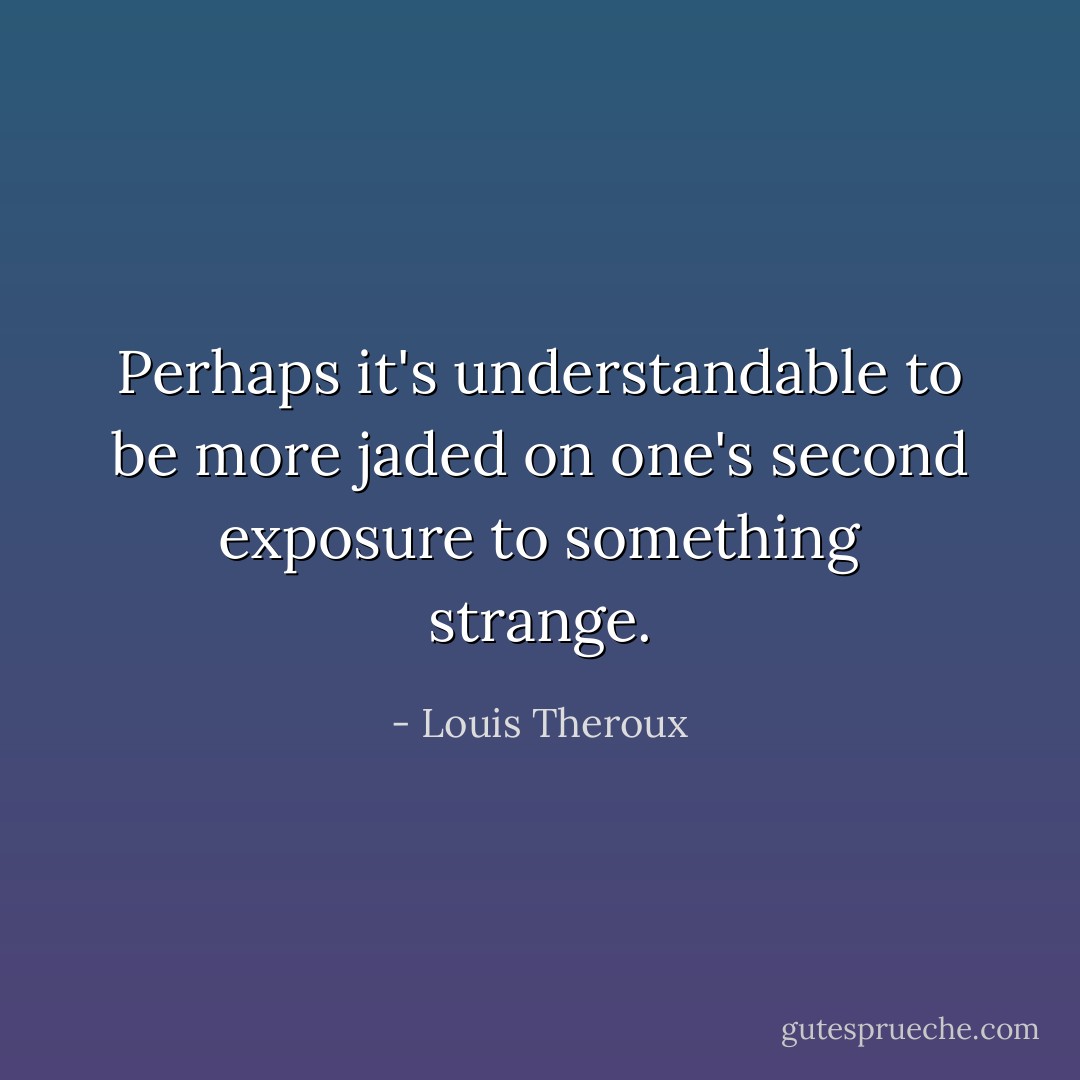 Perhaps it's understandable to be more jaded on one's second exposure to something strange. - Louis Theroux