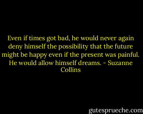 Even if times got bad, he would never again deny himself the possibility that the future might be happy even if the present was painful. He would allow himself dreams. - Suzanne Collins