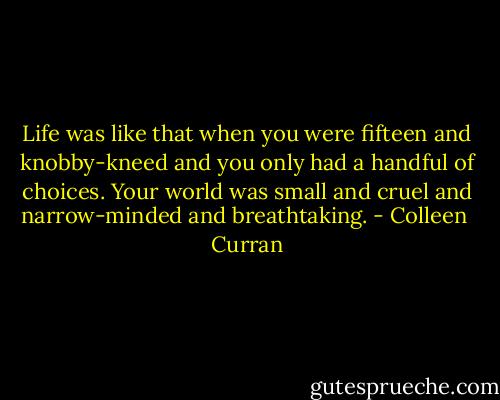 Life was like that when you were fifteen and knobby-kneed and you only had a handful of choices. Your world was small and cruel and narrow-minded and breathtaking. - Colleen  Curran