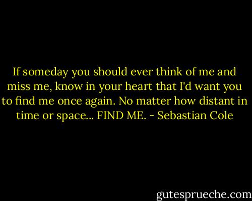 If someday you should ever think of me and miss me, know in your heart that I'd want you to find me once again. No matter how distant in time or space... FIND ME. - Sebastian Cole