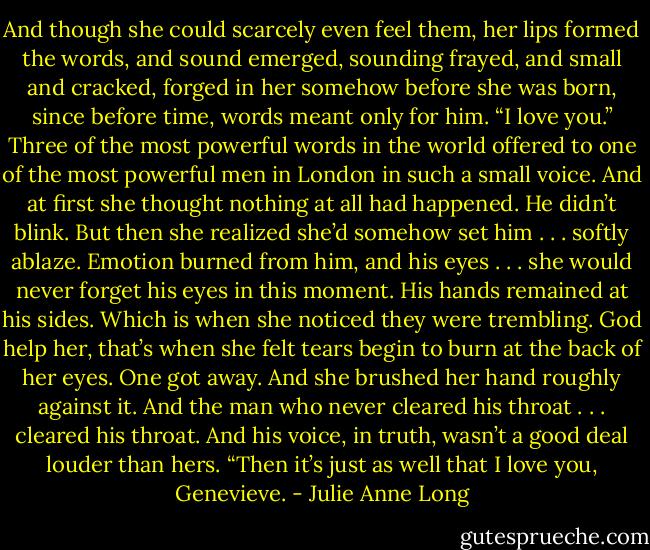 And though she could scarcely even feel them, her lips formed the words, and sound emerged, sounding frayed, and small and cracked, forged in her somehow before she was born, since before time, words meant only for him.<br />“I love you.”<br />Three of the most powerful words in the world offered to one of the most powerful men in London in such a small voice.<br />And at first she thought nothing at all had happened. He didn’t blink. But then she realized she’d somehow set him . . . softly ablaze. Emotion burned from him, and his eyes . . . she would never forget his eyes in this moment.<br />His hands remained at his sides.<br />Which is when she noticed they were trembling.<br />God help her, that’s when she felt tears begin to burn at the back of her eyes.<br />One got away. And she brushed her hand roughly against it.<br />And the man who never cleared his throat . . . cleared his throat. And his voice, in truth, wasn’t a good deal louder than hers.<br />“Then it’s just as well that I love you, Genevieve. - Julie Anne Long