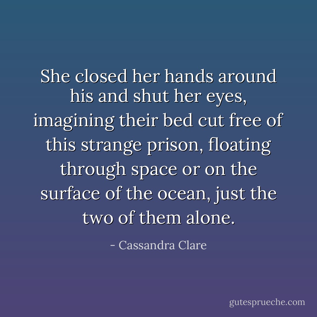 She closed her hands around his and shut her eyes, imagining their bed cut free of this strange prison, floating through space or on the surface of the ocean, just the two of them alone. - Cassandra Clare