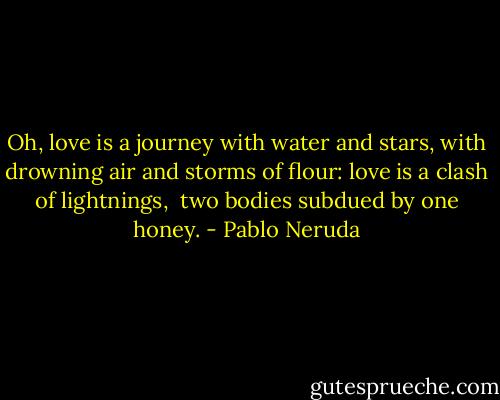 Oh, love is a journey with water and stars,<br />with drowning air and storms of flour:<br />love is a clash of lightnings, <br />two bodies subdued by one honey. - Pablo Neruda