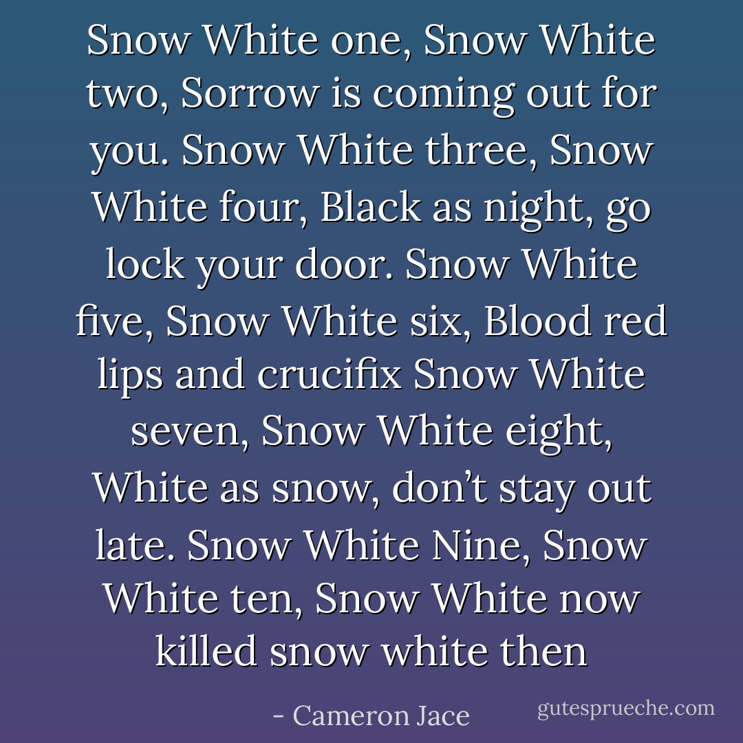 Snow White one, Snow White two,<br />Sorrow is coming out for you.<br />Snow White three, Snow White four,<br />Black as night, go lock your door.<br />Snow White five, Snow White six,<br />Blood red lips and crucifix<br />Snow White seven, Snow White eight,<br />White as snow, don’t stay out late.<br />Snow White Nine, Snow White ten,<br />Snow White now killed snow white then - Cameron Jace