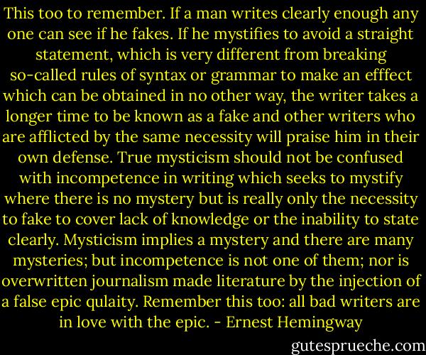 This too to remember. If a man writes clearly enough any one can see if he fakes. If he mystifies to avoid a straight statement, which is very different from breaking so-called rules of syntax or grammar to make an efffect which can be obtained in no other way, the writer takes a longer time to be known as a fake and other writers who are afflicted by the same necessity will praise him in their own defense. True mysticism should not be confused with incompetence in writing which seeks to mystify where there is no mystery but is really only the necessity to fake to cover lack of knowledge or the inability to state clearly. Mysticism implies a mystery and there are many mysteries; but incompetence is not one of them; nor is overwritten journalism made literature by the injection of a false epic qulaity. Remember this too: all bad writers are in love with the epic. - Ernest Hemingway