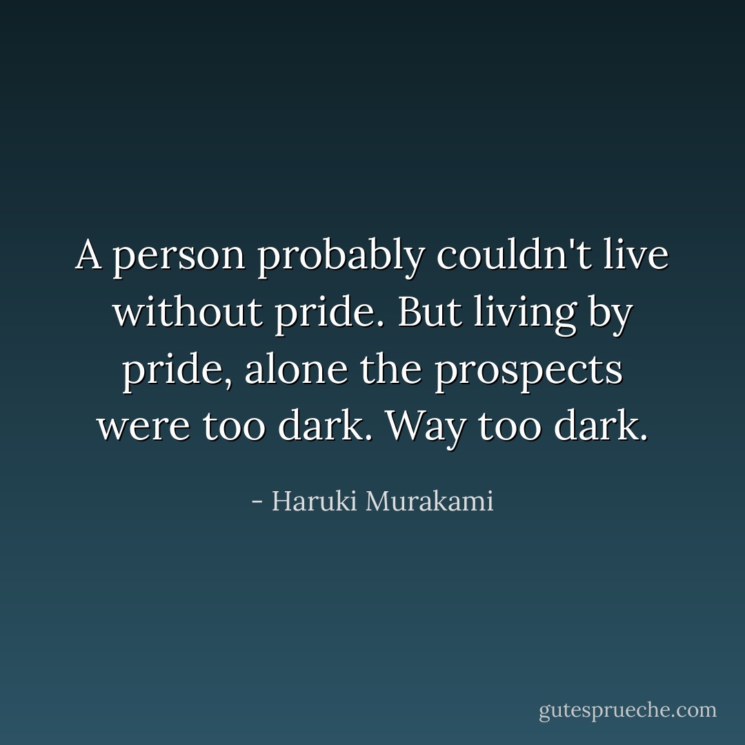 A person probably couldn't live without pride. But living by pride, alone the prospects were too dark. Way too dark. - Haruki Murakami