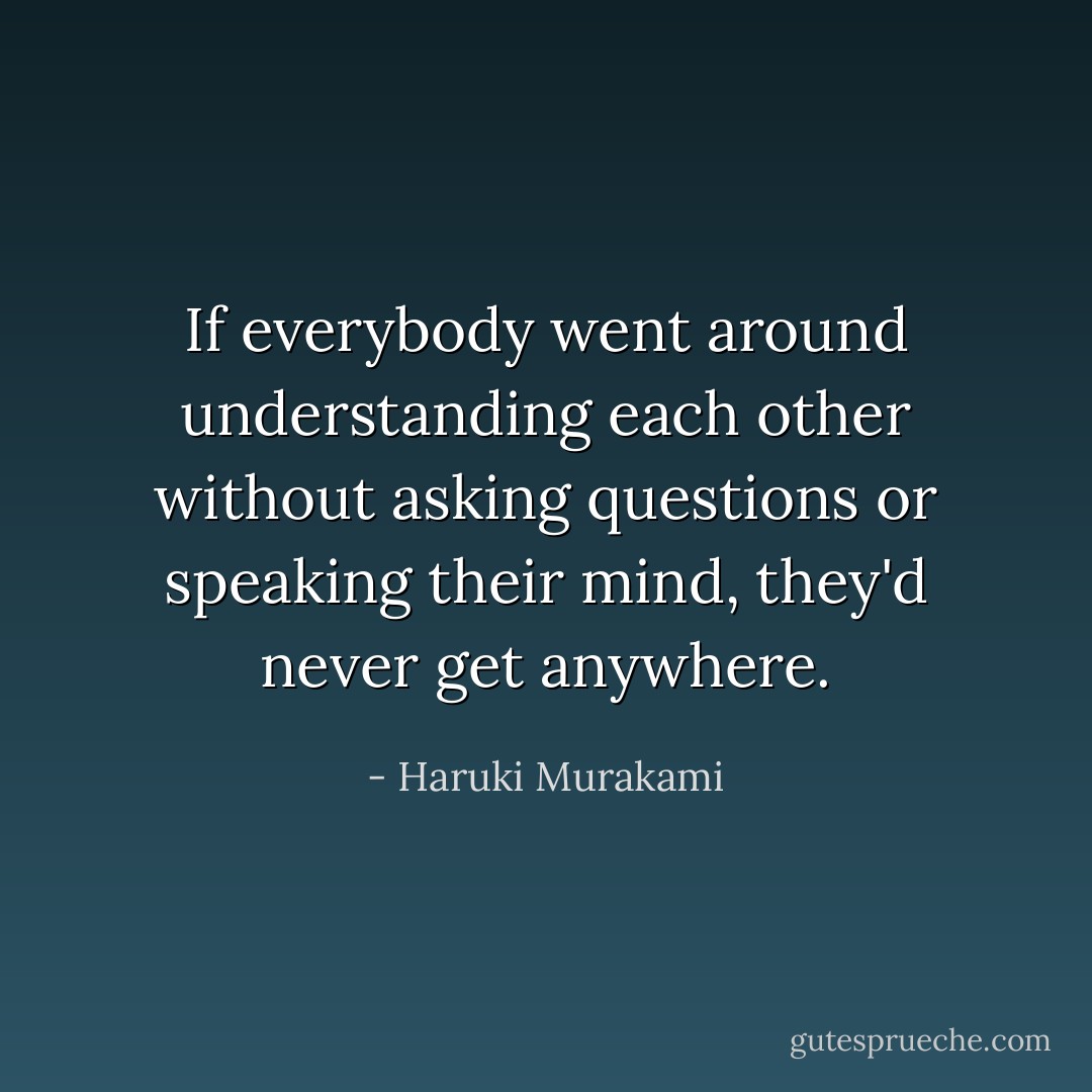 If everybody went around understanding each other without asking questions or speaking their mind, they'd never get anywhere. - Haruki Murakami