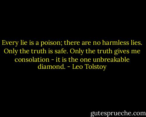Every lie is a poison; there are no harmless lies. Only the truth is safe. Only the truth gives me consolation - it is the one unbreakable diamond. - Leo Tolstoy