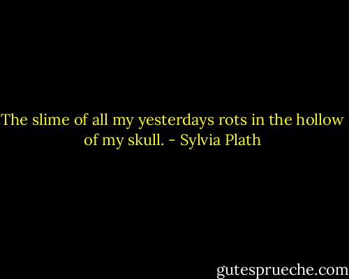 The slime of all my yesterdays rots in the hollow of my skull. - Sylvia Plath