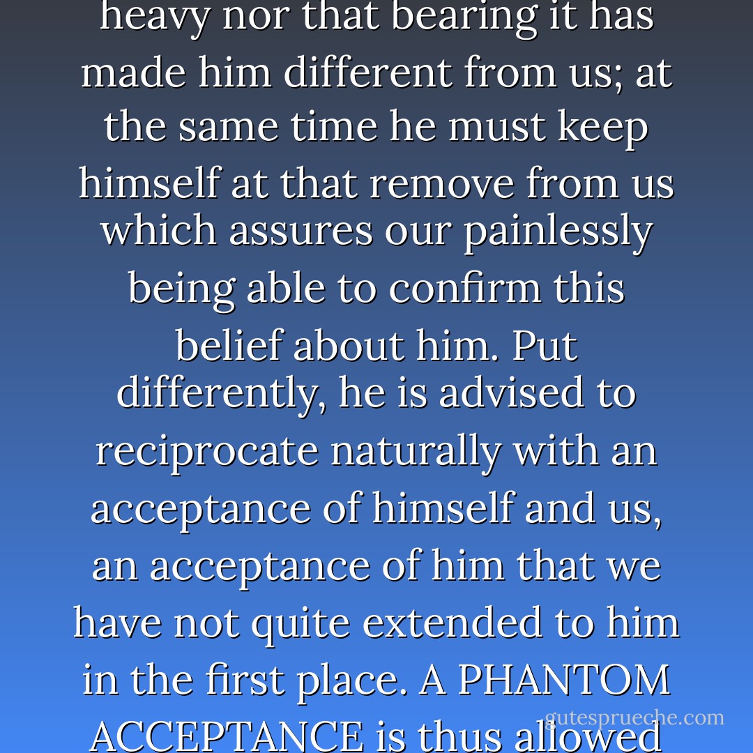 The stigmatized individual is asked to act so as to imply neither that his burden is heavy nor that bearing it has made him different from us; at the same time he must keep himself at that remove from us which assures our painlessly being able to confirm this belief about him. Put differently, he is advised to reciprocate naturally with an acceptance of himself and us, an acceptance of him that we have not quite extended to him in the first place. A PHANTOM ACCEPTANCE is thus allowed to provide the base for a PHANTOM NORMALCY. - Erving Goffman