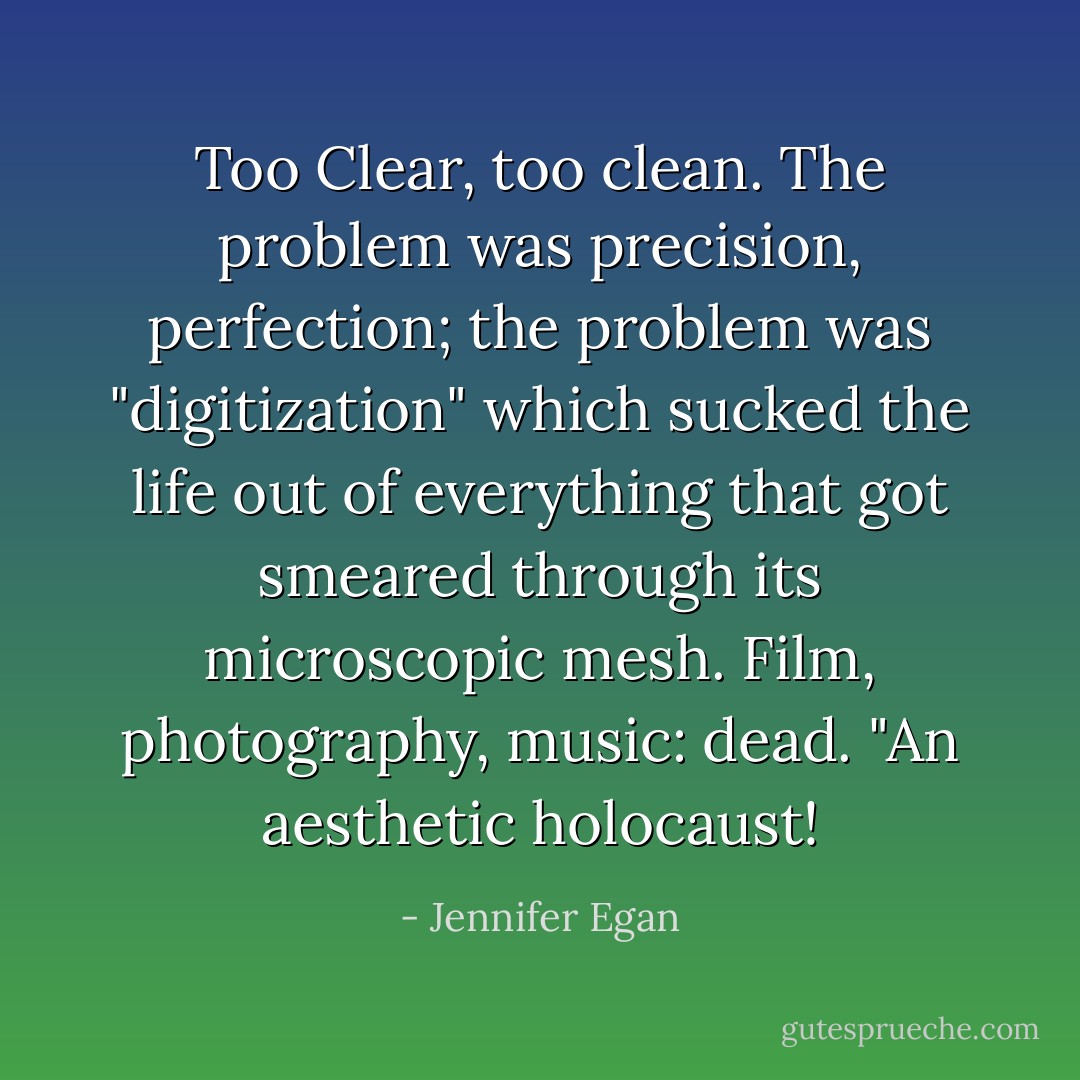 Too Clear, too clean. The problem was precision, perfection; the problem was "digitization" which sucked the life out of everything that got smeared through its microscopic mesh. Film, photography, music: dead. "An aesthetic holocaust! - Jennifer Egan