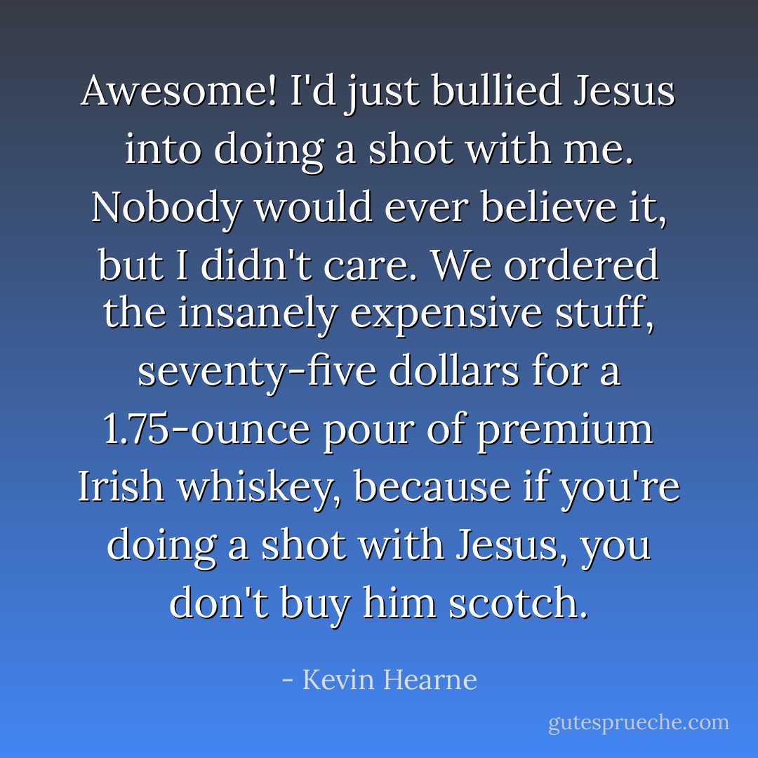 Awesome! I'd just bullied Jesus into doing a shot with me. Nobody would ever believe it, but I didn't care. We ordered the insanely expensive stuff, seventy-five dollars for a 1.75-ounce pour of premium Irish whiskey, because if you're doing a shot with Jesus, you don't buy him scotch. - Kevin Hearne