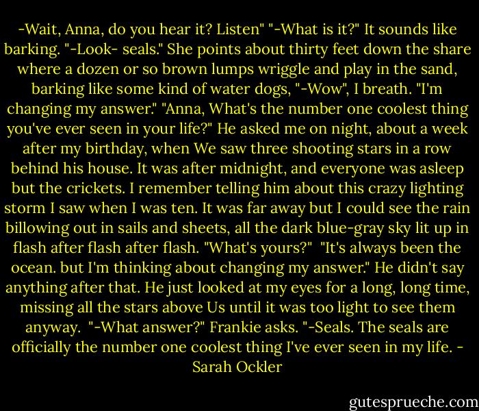 -Wait, Anna, do you hear it? Listen"<br />"-What is it?" It sounds like barking.<br />"-Look- seals." She points about thirty feet down the share where a dozen or so brown lumps wriggle and play in the sand, barking like some kind of water dogs, "-Wow", I breath. "I'm changing my answer."<br />"Anna, What's the number one coolest thing you've ever seen in your life?" He asked me on night, about a week after my birthday, when We saw three shooting stars in a row behind his house. It was after midnight, and everyone was asleep but the crickets. I remember telling him about this crazy lighting storm I saw when I was ten. It was far away but I could see the rain billowing out in sails and sheets, all the dark blue-gray sky lit up in flash after flash after flash. "What's yours?" <br />"It's always been the ocean. but I'm thinking about changing my answer." He didn't say anything after that. He just looked at my eyes for a long, long time, missing all the stars above Us until it was too light to see them anyway. <br />"-What answer?" Frankie asks.<br />"-Seals. The seals are officially the number one coolest thing I've ever seen in my life. - Sarah Ockler