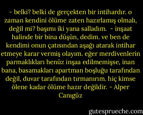 - belki? belki de gerçekten bir intihardır. o zaman kendini ölüme zaten hazırlamış olmalı, değil mi?<br />başımı iki yana salladım. <br />- inşaat halinde bir bina düşün, dedim. ve ben de kendimi onun çatısından aşağı atarak intihar etmeye karar vermiş olayım. eğer merdivenlerin parmaklıkları henüz inşaa edilmemişse, inan bana, basamakları apartman boşluğu tarafından değil, duvar tarafından tırmanırım. hiç kimse ölene kadar ölüme hazır değildir. - Alper Canıgüz