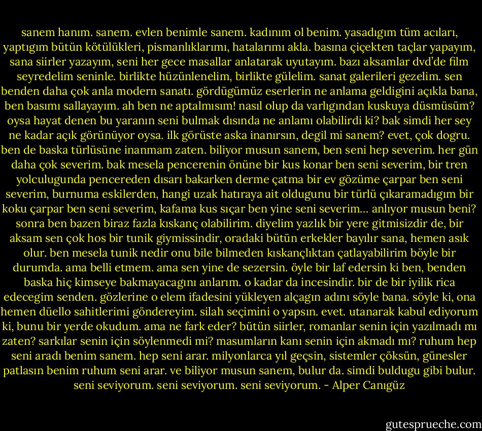 sanem hanım. sanem. evlen benimle sanem. kadınım ol benim. yasadıgım tüm acıları, yaptıgım bütün kötülükleri, pismanlıklarımı, hatalarımı akla. basına çiçekten taçlar yapayım, sana siirler yazayım, seni her gece masallar anlatarak uyutayım. bazı aksamlar dvd’de film seyredelim seninle. birlikte hüzünlenelim, birlikte gülelim. sanat galerileri gezelim. sen benden daha çok anla modern sanatı. gördügümüz eserlerin ne anlama geldigini açıkla bana, ben basımı sallayayım. ah ben ne aptalmısım! nasıl olup da varlıgından kuskuya düsmüsüm? oysa hayat denen bu yaranın seni bulmak dısında ne anlamı olabilirdi ki? bak simdi her sey ne kadar açık görünüyor oysa. ilk görüste aska inanırsın, degil mi sanem? evet, çok dogru. ben de baska türlüsüne inanmam zaten. biliyor musun sanem, ben seni hep severim. her gün daha çok severim. bak mesela pencerenin önüne bir kus konar ben seni severim, bir tren yolculugunda pencereden dısarı bakarken derme çatma bir ev gözüme çarpar ben seni severim, burnuma eskilerden, hangi uzak hatıraya ait oldugunu bir türlü çıkaramadıgım bir koku çarpar ben seni severim, kafama kus sıçar ben yine seni severim… anlıyor musun beni? sonra ben bazen biraz fazla kıskanç olabilirim. diyelim yazlık bir yere gitmisizdir de, bir aksam sen çok hos bir tunik giymissindir, oradaki bütün erkekler bayılır sana, hemen asık olur. ben mesela tunik nedir onu bile bilmeden kıskançlıktan çatlayabilirim böyle bir durumda. ama belli etmem. ama sen yine de sezersin. öyle bir laf edersin ki ben, benden baska hiç kimseye bakmayacagını anlarım. o kadar da incesindir. bir de bir iyilik rica edecegim senden. gözlerine o elem ifadesini yükleyen alçagın adını söyle bana. söyle ki, ona hemen düello sahitlerimi göndereyim. silah seçimini o yapsın. evet. utanarak kabul ediyorum ki, bunu bir yerde okudum. ama ne fark eder? bütün siirler, romanlar senin için yazılmadı mı zaten? sarkılar senin için söylenmedi mi? masumların kanı senin için akmadı mı? ruhum hep seni aradı benim sanem. hep seni arar. milyonlarca yıl geçsin, sistemler çöksün, günesler patlasın benim ruhum seni arar. ve biliyor musun sanem, bulur da. simdi buldugu gibi bulur. seni seviyorum. seni seviyorum. seni seviyorum. - Alper Canıgüz