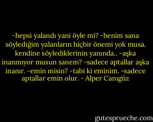 -hepsi yalandı yani öyle mi?<br />-benim sana söylediğim yalanların hiçbir önemi yok musa. kendine söylediklerinin yanında..<br />-aşka inanmıyor musun sanem?<br />-sadece aptallar aşka inanır.<br />-emin misin?<br />-tabi ki eminim.<br />-sadece aptallar emin olur. - Alper Canıgüz