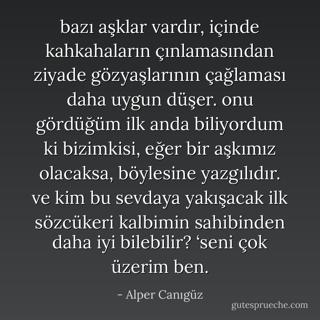 bazı aşklar vardır, içinde kahkahaların çınlamasından ziyade gözyaşlarının çağlaması daha uygun düşer. onu gördüğüm ilk anda biliyordum ki bizimkisi, eğer bir aşkımız olacaksa, böylesine yazgılıdır. ve kim bu sevdaya yakışacak ilk sözcükeri kalbimin sahibinden daha iyi bilebilir? ‘seni çok üzerim ben. - Alper Canıgüz