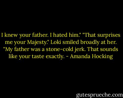 I knew your father. I hated him."<br />"That surprises me your Majesty." Loki smiled broadly at her. "My father was a stone-cold jerk. That sounds like your taste exactly. - Amanda Hocking