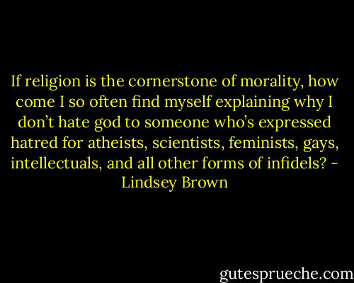 If religion is the cornerstone of morality, how come I so often find myself explaining why I don’t hate god to someone who’s expressed hatred for atheists, scientists, feminists, gays, intellectuals, and all other forms of infidels? - Lindsey Brown