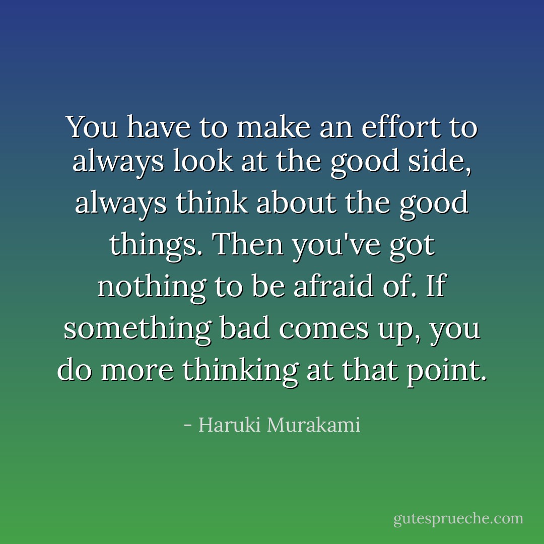 You have to make an effort to always look at the good side, always think about the good things. Then you've got nothing to be afraid of. If something bad comes up, you do more thinking at that point. - Haruki Murakami