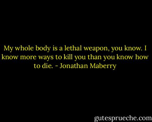 My whole body is a lethal weapon, you know. I know more ways to kill you than you know how to die. - Jonathan Maberry