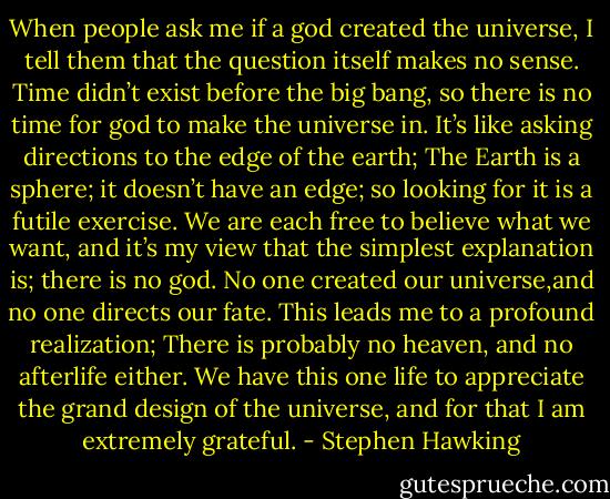 When people ask me if a god created the universe, I tell them that the question itself makes no sense. Time didn’t exist before the big bang, so there is no time for god to make the universe in. It’s like asking directions to the edge of the earth; The Earth is a sphere; it doesn’t have an edge; so looking for it is a futile exercise. We are each free to believe what we want, and it’s my view that the simplest explanation is; there is no god. No one created our universe,and no one directs our fate. This leads me to a profound realization; There is probably no heaven, and no afterlife either. We have this one life to appreciate the grand design of the universe, and for that I am extremely grateful. - Stephen Hawking