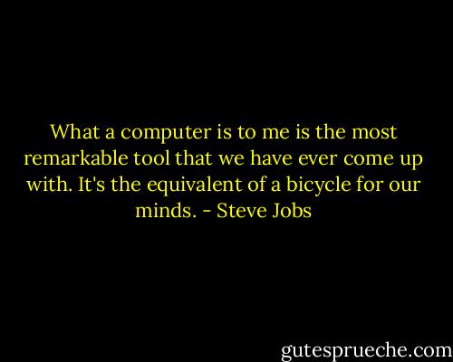 What a computer is to me is the most remarkable tool that we have ever come up with. It's the equivalent of a bicycle for our minds. - Steve Jobs