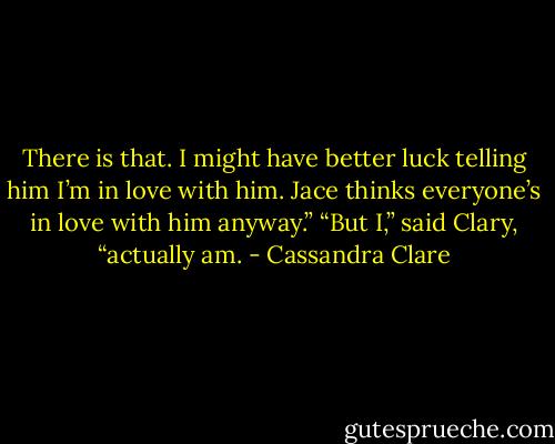There is that. I might have better luck telling him I’m in love with him. Jace thinks everyone’s in love with him anyway.”<br />“But I,” said Clary, “actually am. - Cassandra Clare