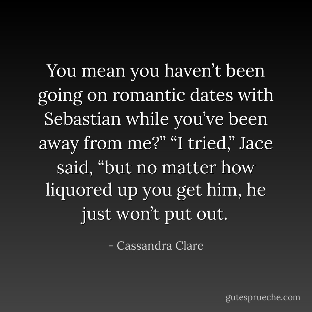 You mean you haven’t been going on romantic dates with Sebastian while you’ve been away from me?”<br />“I tried,” Jace said, “but no matter how liquored up you get him, he just won’t put out. - Cassandra Clare