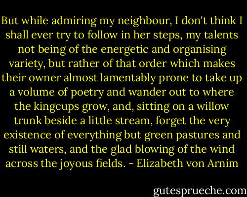 But while admiring my neighbour, I don't think I shall ever try to follow in her steps, my talents not being of the energetic and organising variety, but rather of that order which makes their owner almost lamentably prone to take up a volume of poetry and wander out to where the kingcups grow, and, sitting on a willow trunk beside a little stream, forget the very existence of everything but green pastures and still waters, and the glad blowing of the wind across the joyous fields. - Elizabeth von Arnim
