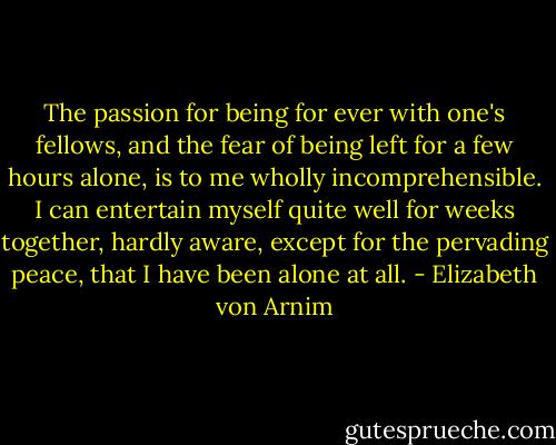 The passion for being for ever with one's fellows, and the fear of being left for a few hours alone, is to me wholly incomprehensible. I can entertain myself quite well for weeks together, hardly aware, except for the pervading peace, that I have been alone at all. - Elizabeth von Arnim
