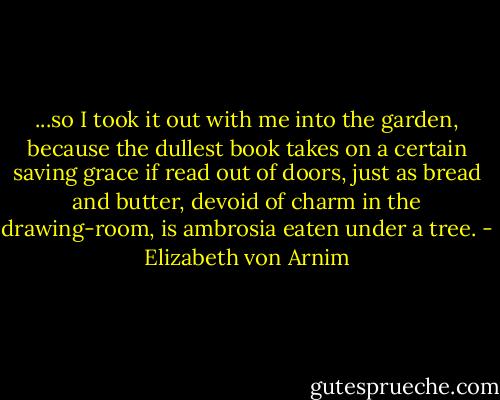 ...so I took it out with me into the garden, because the dullest book takes on a certain saving grace if read out of doors, just as bread and butter, devoid of charm in the drawing-room, is ambrosia eaten under a tree. - Elizabeth von Arnim