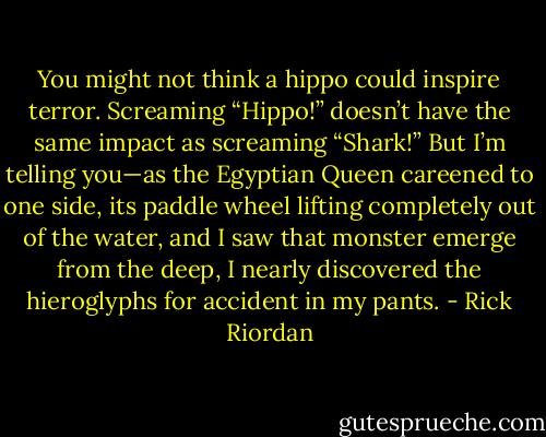 You might not think a hippo could inspire terror. Screaming “Hippo!” doesn’t have the same impact as screaming “Shark!” But I’m telling you—as the Egyptian Queen careened to one side, its paddle wheel lifting completely out of the water, and I saw that monster emerge from the deep, I nearly discovered the hieroglyphs for accident in my pants. - Rick Riordan