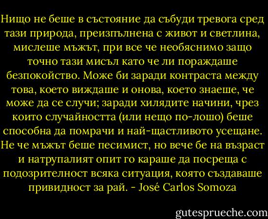 Нищо не беше в състояние да събуди тревога сред тази природа, преизпълнена с живот и светлина, мислеше мъжът, при все че необяснимо защо точно тази мисъл като че ли пораждаше безпокойство. Може би заради контраста между това, което виждаше и онова, което знаеше, че може да се случи; заради хилядите начини, чрез които случайността (или нещо по-лошо) беше способна да помрачи и най-щастливото усещане. Не че мъжът беше песимист, но вече бе на възраст и натрупалият опит го караше да посреща с подозрителност всяка ситуация, която създаваше привидност за рай. - José Carlos Somoza