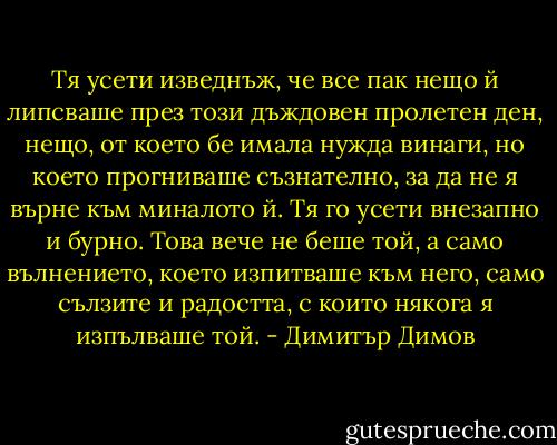 Тя усети изведнъж, че все пак нещо й липсваше през този дъждовен пролетен ден, нещо, от което бе имала нужда винаги, но което прогниваше съзнателно, за да не я върне към миналото й. Тя го усети внезапно и бурно. Това вече не беше той, а само вълнението, което изпитваше към него, само сълзите и радостта, с които някога я изпълваше той. - Димитър Димов