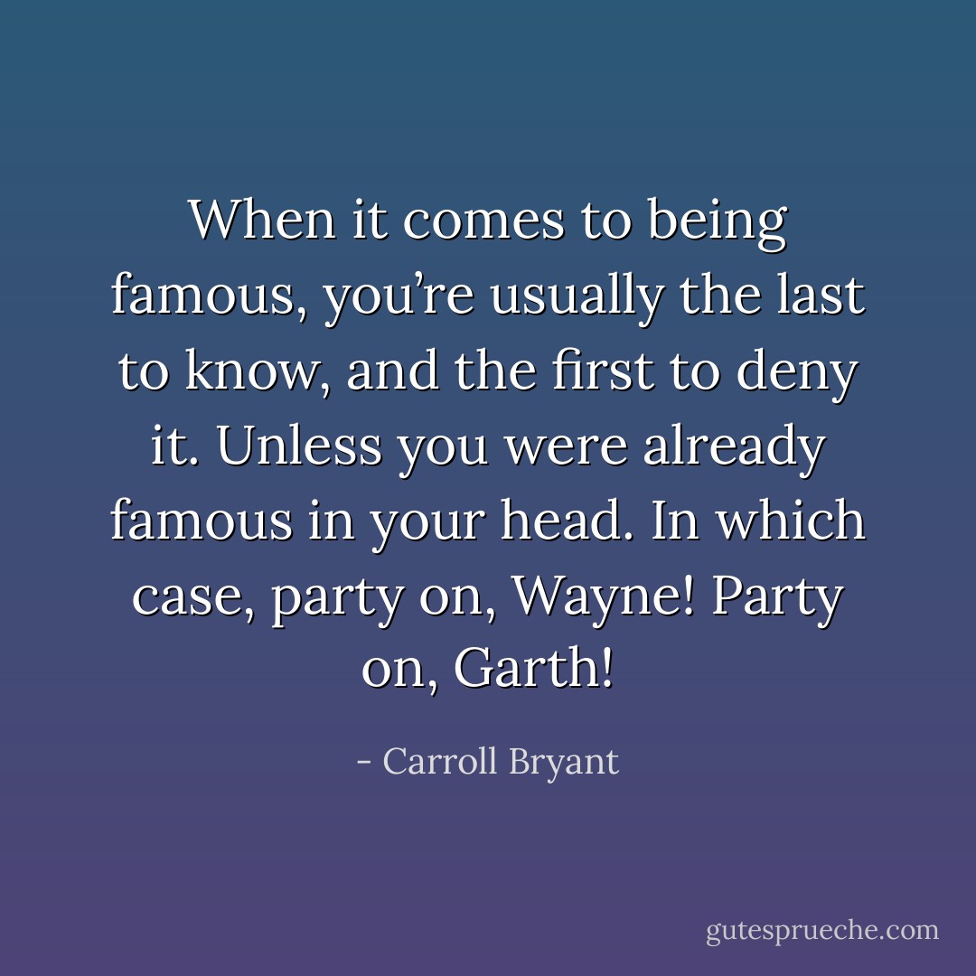 When it comes to being famous, you’re usually the last to know, and the first to deny it. Unless you were already famous in your head. In which case, party on, Wayne! Party on, Garth! - Carroll Bryant