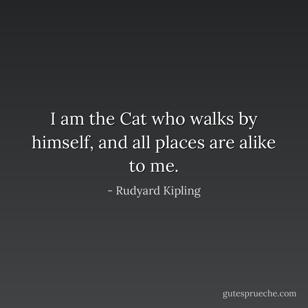 I am the Cat who walks by himself, and all places are alike to me. - Rudyard Kipling