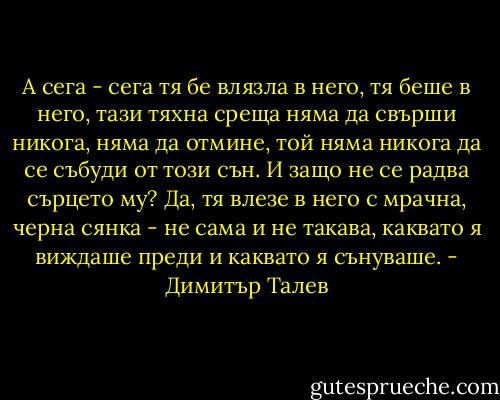 А сега - сега тя бе влязла в него, тя беше в него, тази тяхна среща няма да свърши никога, няма да отмине, той няма никога да се събуди от този сън. И защо не се радва сърцето му? Да, тя влезе в него с мрачна, черна сянка - не сама и не такава, каквато я виждаше преди и каквато я сънуваше. - Димитър Талев