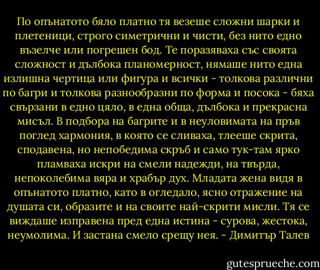 По опънатото бяло платно тя везеше сложни шарки и плетеници, строго симетрични и чисти, без нито едно възелче или погрешен бод. Те поразяваха със своята сложност и дълбока планомерност, нямаше нито една излишна чертица или фигура и всички - толкова различни по багри и толкова разнообразни по форма и посока - бяха свързани в едно цяло, в една обща, дълбока и прекрасна мисъл. В подбора на багрите и в неуловимата на пръв поглед хармония, в която се сливаха, тлееше скрита, сподавена, но непобедима скръб и само тук-там ярко пламваха искри на смели надежди, на твърда, непоколебима вяра и храбър дух. Младата жена видя в опънатото платно, като в огледало, ясно отражение на душата си, образите и на своите най-скрити мисли. Тя се виждаше изправена пред една истина - сурова, жестока, неумолима. И застана смело срещу нея. - Димитър Талев