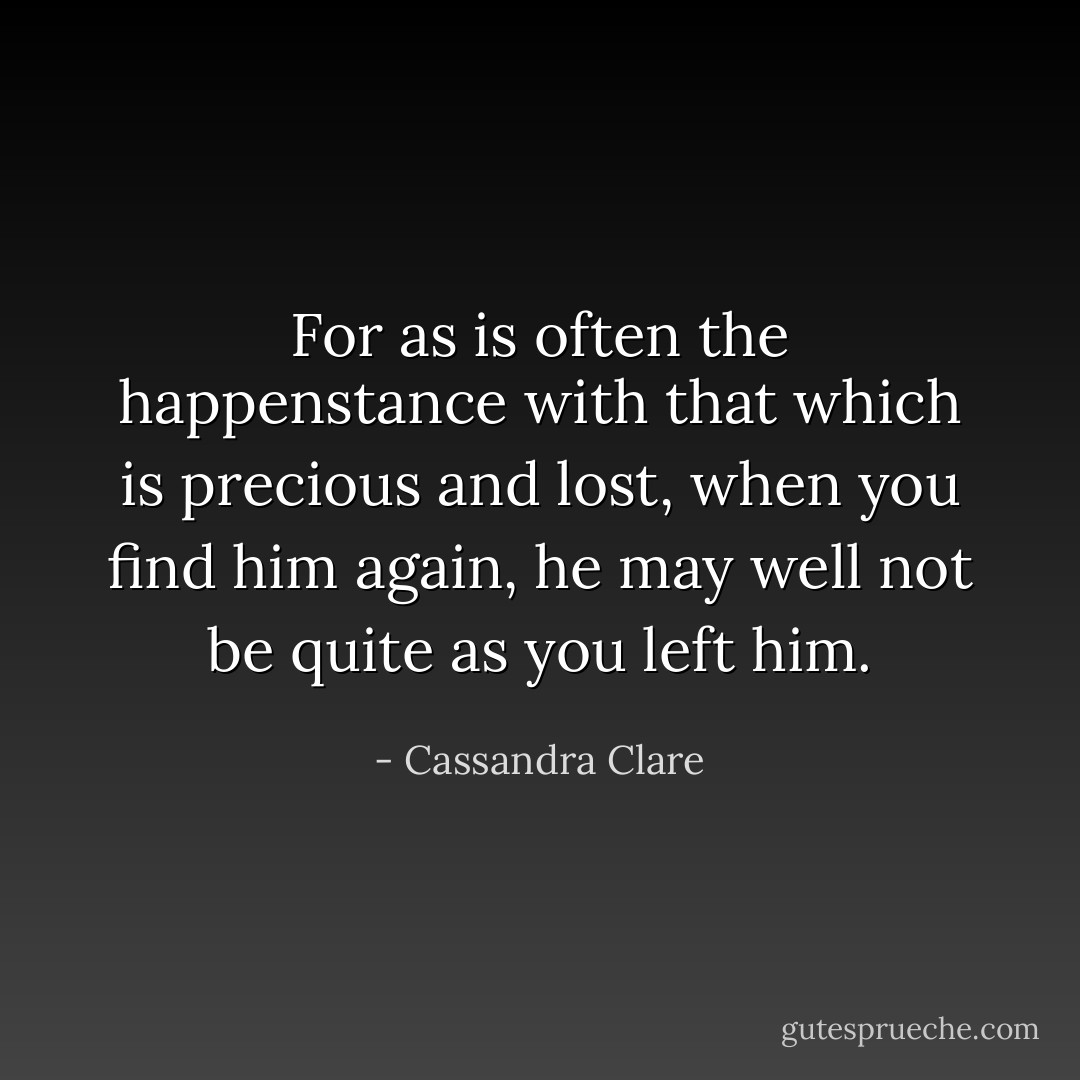 For as is often the happenstance with that which is precious and lost, when you find him again, he may well not be quite as you left him. - Cassandra Clare