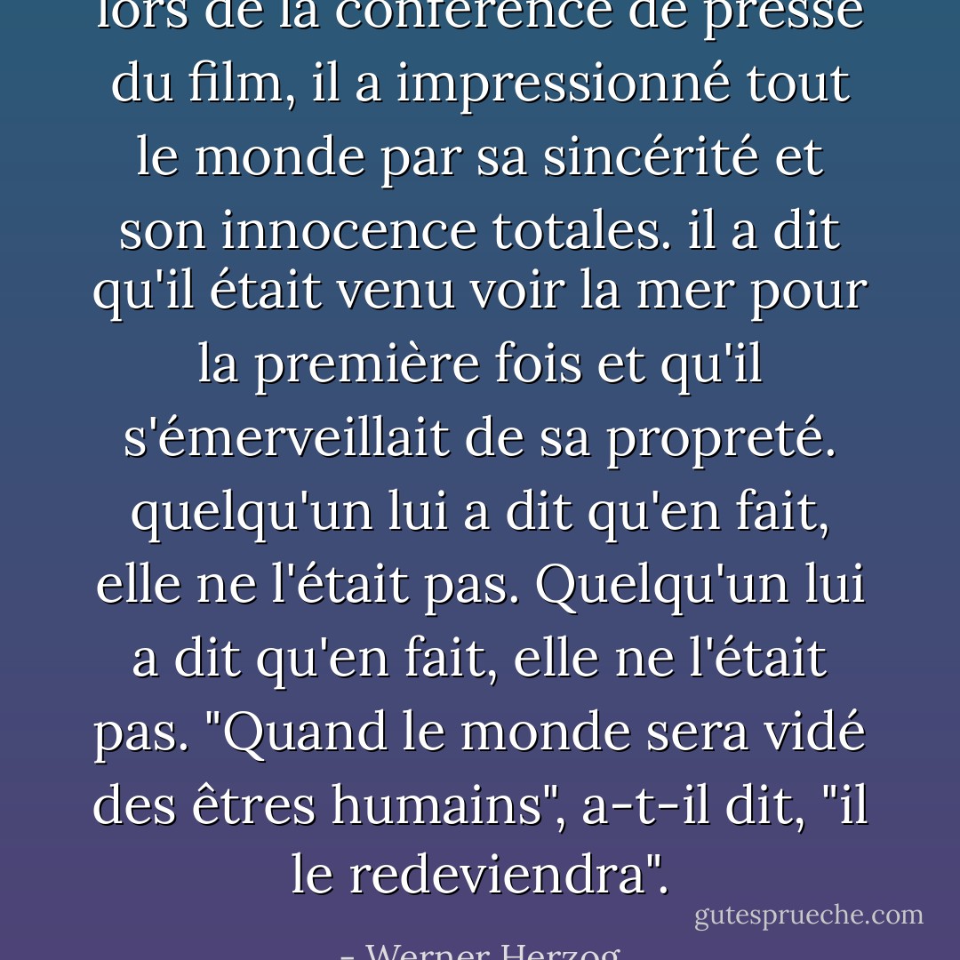 lors de la conférence de presse du film, il a impressionné tout le monde par sa sincérité et son innocence totales. il a dit qu'il était venu voir la mer pour la première fois et qu'il s'émerveillait de sa propreté. quelqu'un lui a dit qu'en fait, elle ne l'était pas. Quelqu'un lui a dit qu'en fait, elle ne l'était pas. "Quand le monde sera vidé des êtres humains", a-t-il dit, "il le redeviendra". - Werner Herzog