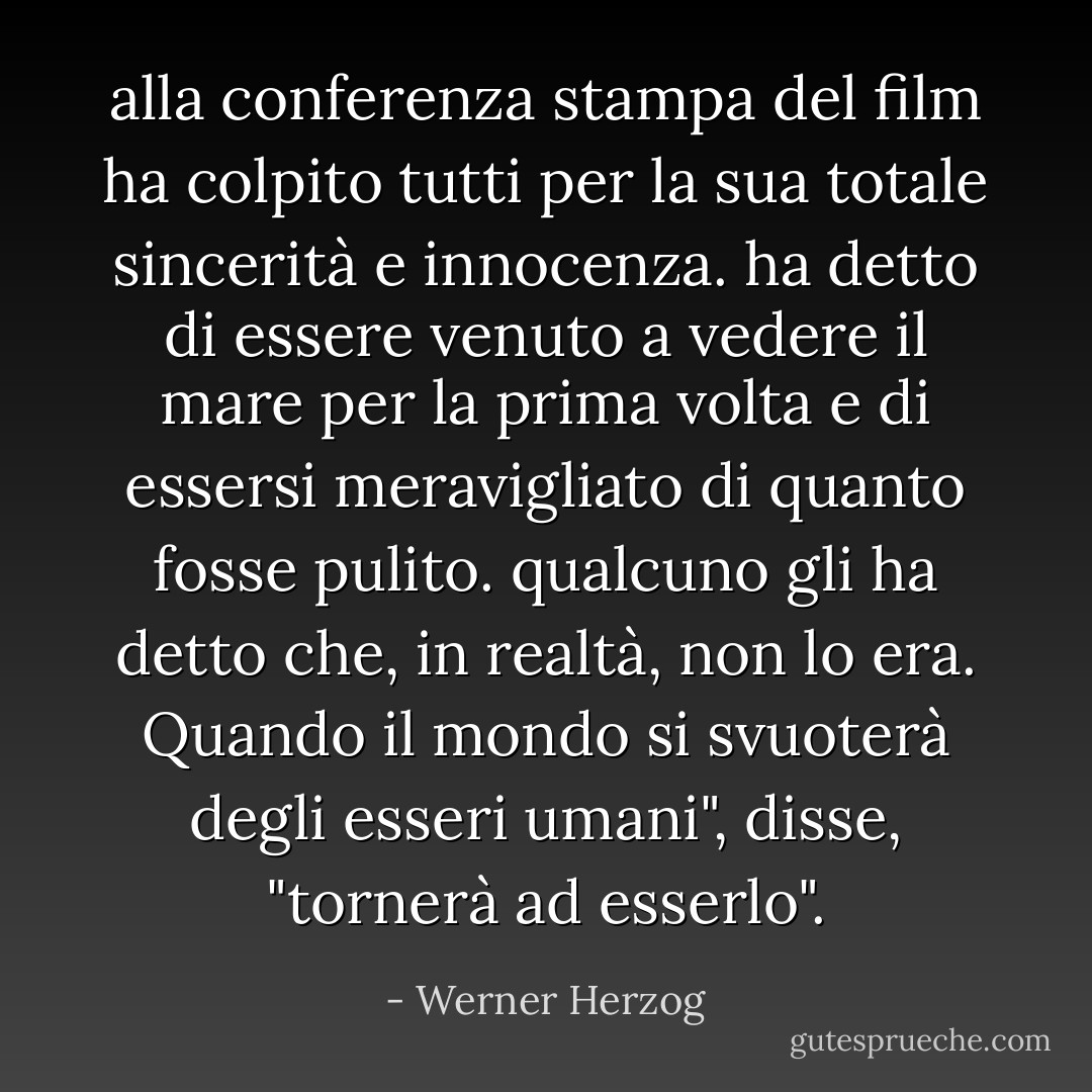 alla conferenza stampa del film ha colpito tutti per la sua totale sincerità e innocenza. ha detto di essere venuto a vedere il mare per la prima volta e di essersi meravigliato di quanto fosse pulito. qualcuno gli ha detto che, in realtà, non lo era. Quando il mondo si svuoterà degli esseri umani", disse, "tornerà ad esserlo". - Werner Herzog