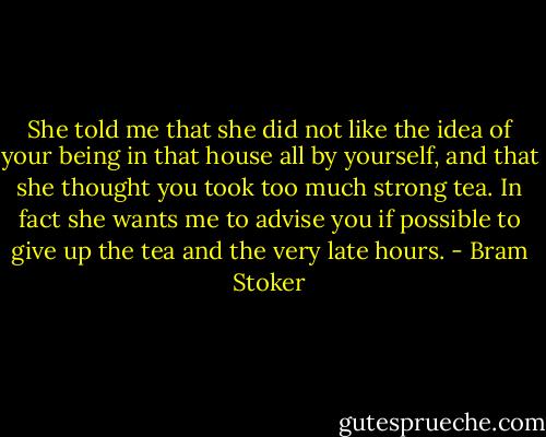 She told me that she did not like the idea of your being in that house all by yourself, and that she thought you took too much strong tea. In fact she wants me to advise you if possible to give up the tea and the very late hours. - Bram Stoker