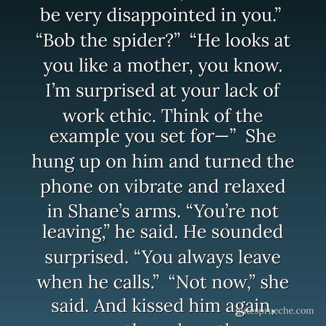 Myrnin was silent for a beat, and then he said, “Bob would be very disappointed in you.” <br />“Bob the spider?” <br />“He looks at you like a mother, you know. I’m surprised at your lack of work ethic. Think of the example you set for—” <br />She hung up on him and turned the phone on vibrate and relaxed in Shane’s arms. “You’re not leaving,” he said. He sounded surprised. “You always leave when he calls.” <br />“Not now,” she said. And kissed him again, sweetly and gently. - Rachel Caine