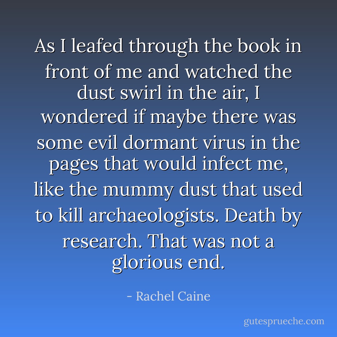 As I leafed through the book in front of me and watched the dust swirl in the air, I wondered if maybe there was some evil dormant virus in the pages that would infect me, like the mummy dust that used to kill archaeologists. Death by research. That was not a glorious end. - Rachel Caine