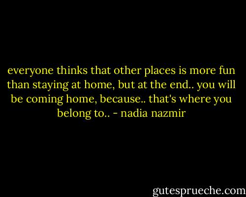 everyone thinks that other places is more fun than staying at home,<br />but at the end..<br />you will be coming home,<br />because..<br />that's where you belong to.. - nadia nazmir