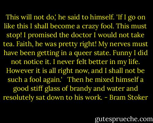 This will not do,' he said to himself. 'If I go on like this I shall become a crazy fool. This must stop! I promised the doctor I would not take tea. Faith, he was pretty right! My nerves must have been getting in a queer state. Funny I did not notice it. I never felt better in my life. However it is all right now, and I shall not be such a fool again.' <br /><br />Then he mixed himself a good stiff glass of brandy and water and resolutely sat down to his work. - Bram Stoker