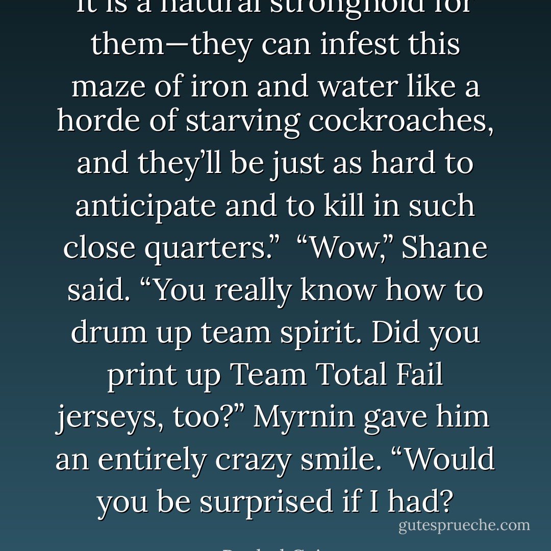 It is a natural stronghold for them—they can infest this maze of iron and water like a horde of starving cockroaches, and they’ll be just as hard to anticipate and to kill in such close quarters.” <br />“Wow,” Shane said. “You really know how to drum up team spirit. Did you print up Team Total Fail jerseys, too?” Myrnin gave him an entirely crazy smile. “Would you be surprised if I had? - Rachel Caine