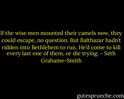 If the wise men mounted their camels now, they could escape, no question. But Balthazar hadn’t ridden into Bethlehem to run. He’d come to kill every last one of them, or die trying. - Seth Grahame-Smith